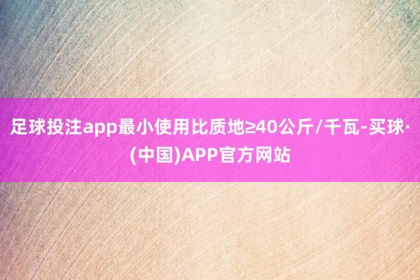 足球投注app最小使用比质地≥40公斤/千瓦-买球·(中国)APP官方网站