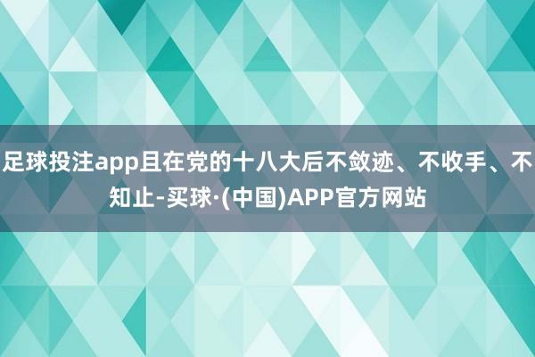 足球投注app且在党的十八大后不敛迹、不收手、不知止-买球·(中国)APP官方网站