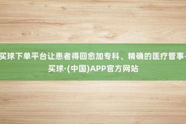 买球下单平台让患者得回愈加专科、精确的医疗管事-买球·(中国)APP官方网站