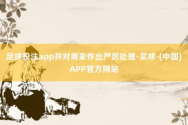 足球投注app并对商家作出严厉处理-买球·(中国)APP官方网站