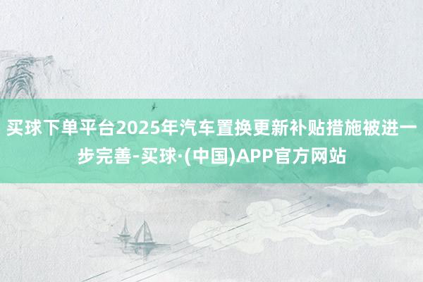 买球下单平台2025年汽车置换更新补贴措施被进一步完善-买球·(中国)APP官方网站