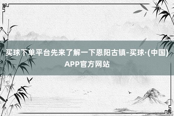 买球下单平台先来了解一下恩阳古镇-买球·(中国)APP官方网站