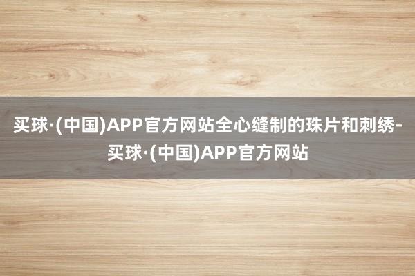 买球·(中国)APP官方网站全心缝制的珠片和刺绣-买球·(中国)APP官方网站