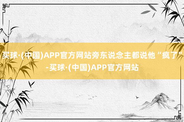 买球·(中国)APP官方网站旁东说念主都说他“疯了”-买球·(中国)APP官方网站