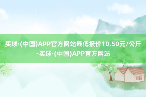 买球·(中国)APP官方网站最低报价10.50元/公斤-买球·(中国)APP官方网站