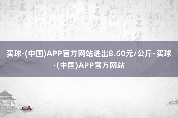 买球·(中国)APP官方网站进出8.60元/公斤-买球·(中国)APP官方网站