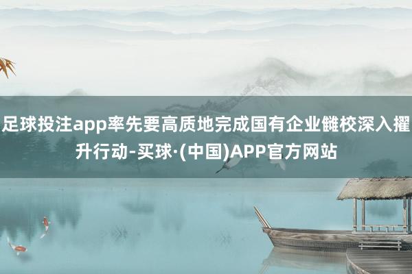 足球投注app率先要高质地完成国有企业雠校深入擢升行动-买球·(中国)APP官方网站