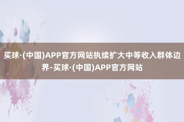 买球·(中国)APP官方网站执续扩大中等收入群体边界-买球·(中国)APP官方网站