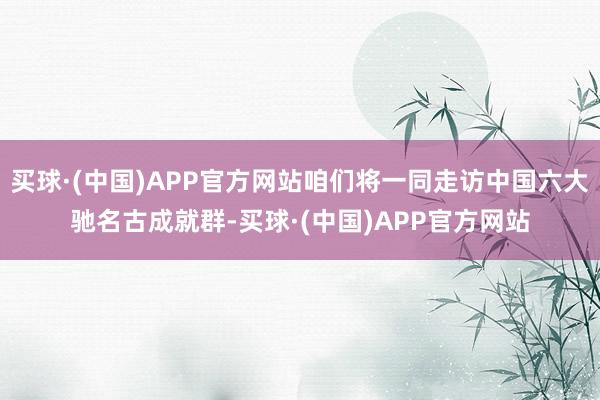 买球·(中国)APP官方网站咱们将一同走访中国六大驰名古成就群-买球·(中国)APP官方网站