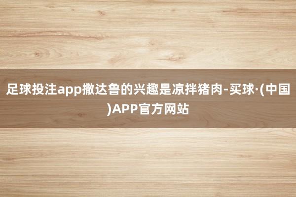 足球投注app撒达鲁的兴趣是凉拌猪肉-买球·(中国)APP官方网站