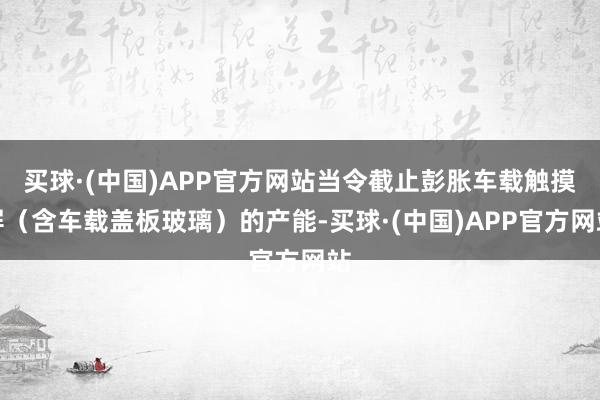 买球·(中国)APP官方网站当令截止彭胀车载触摸屏（含车载盖板玻璃）的产能-买球·(中国)APP官方网站