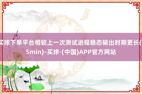 买球下单平台相较上一次测试进程稳态输出时期更长(15min)-买球·(中国)APP官方网站