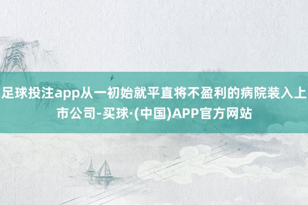 足球投注app从一初始就平直将不盈利的病院装入上市公司-买球·(中国)APP官方网站