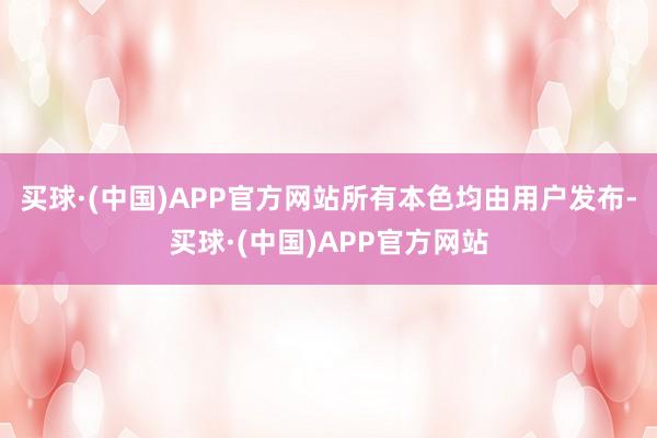 买球·(中国)APP官方网站所有本色均由用户发布-买球·(中国)APP官方网站