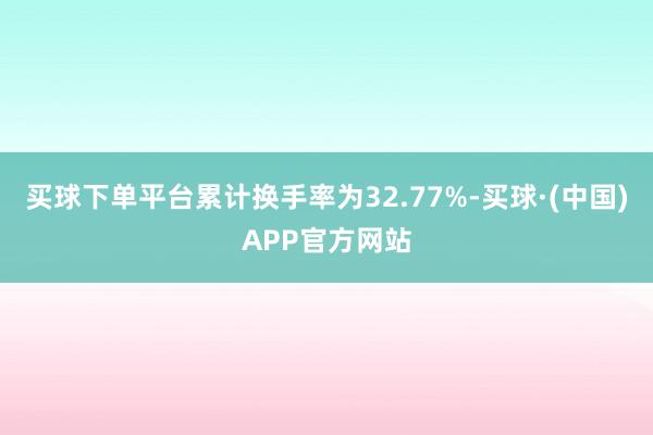 买球下单平台累计换手率为32.77%-买球·(中国)APP官方网站