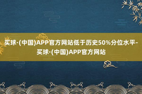 买球·(中国)APP官方网站低于历史50%分位水平-买球·(中国)APP官方网站