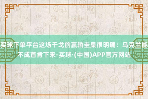 买球下单平台这场干戈的赢输圭臬很明确：乌克兰能不成首肯下来-买球·(中国)APP官方网站