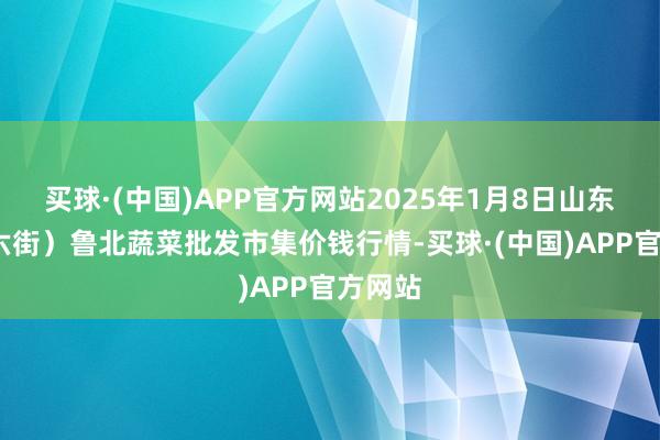 买球·(中国)APP官方网站2025年1月8日山东滨州(六街）鲁北蔬菜批发市集价钱行情-买球·(中国)APP官方网站