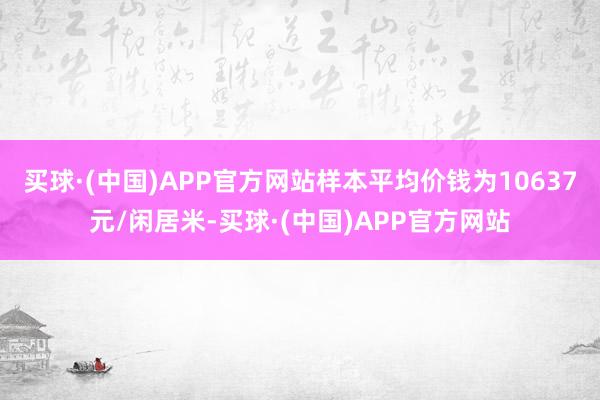 买球·(中国)APP官方网站样本平均价钱为10637元/闲居米-买球·(中国)APP官方网站