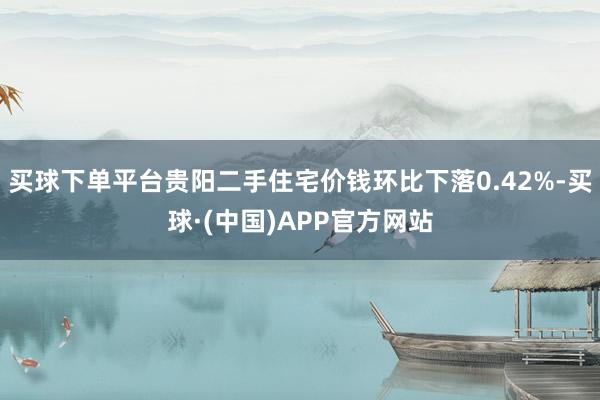 买球下单平台贵阳二手住宅价钱环比下落0.42%-买球·(中国)APP官方网站