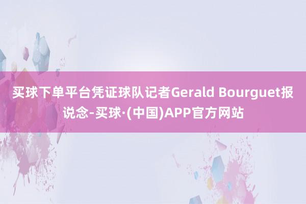 买球下单平台凭证球队记者Gerald Bourguet报说念-买球·(中国)APP官方网站