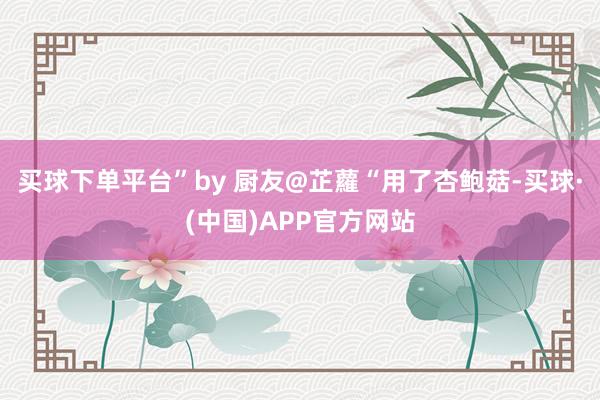 买球下单平台”by 厨友@芷蘿“用了杏鲍菇-买球·(中国)APP官方网站