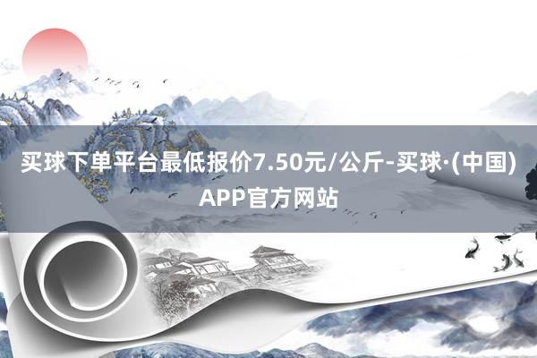 买球下单平台最低报价7.50元/公斤-买球·(中国)APP官方网站