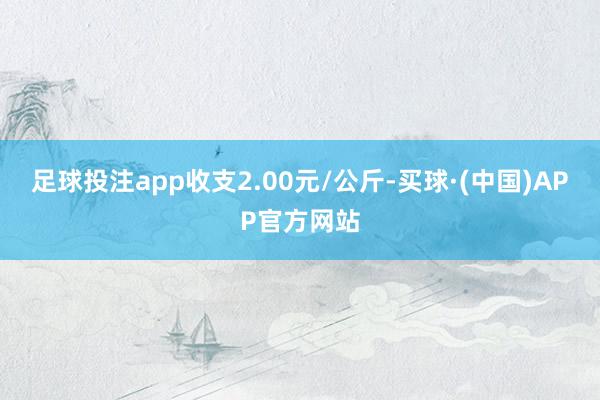 足球投注app收支2.00元/公斤-买球·(中国)APP官方网站