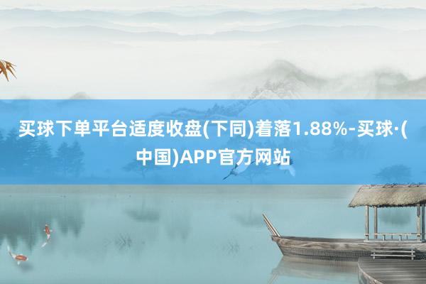 买球下单平台适度收盘(下同)着落1.88%-买球·(中国)APP官方网站