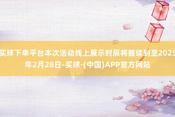 买球下单平台本次活动线上展示时辰将握续到至2025年2月28日-买球·(中国)APP官方网站