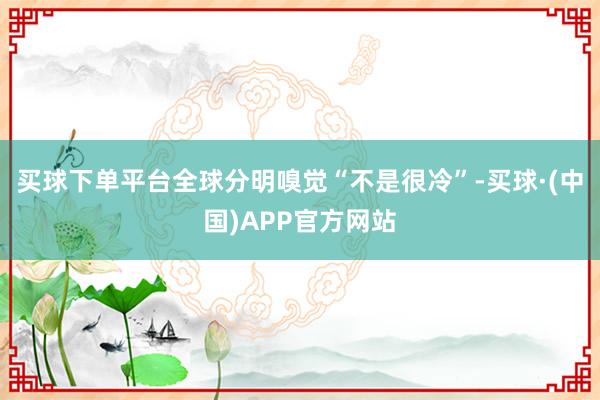 买球下单平台全球分明嗅觉“不是很冷”-买球·(中国)APP官方网站