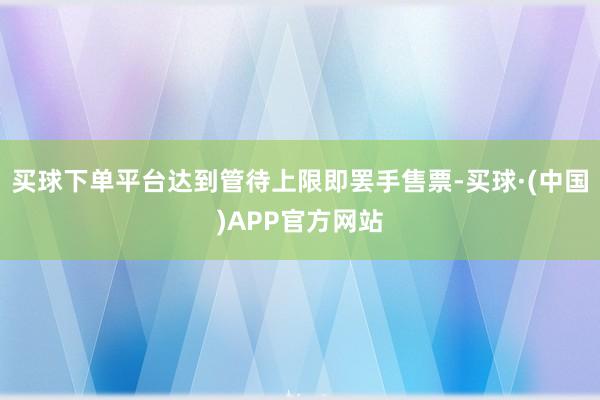 买球下单平台达到管待上限即罢手售票-买球·(中国)APP官方网站