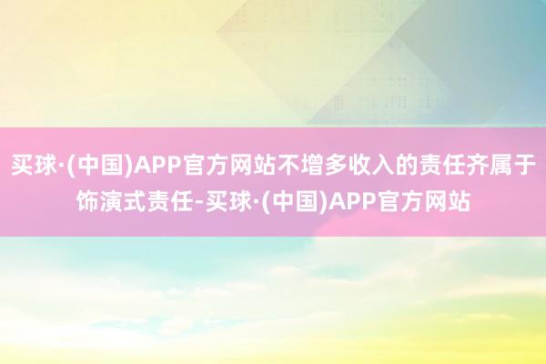 买球·(中国)APP官方网站不增多收入的责任齐属于饰演式责任-买球·(中国)APP官方网站