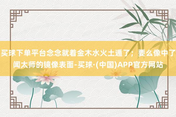 买球下单平台念念就着金木水火土遁了；要么像中了闻太师的镜像表面-买球·(中国)APP官方网站