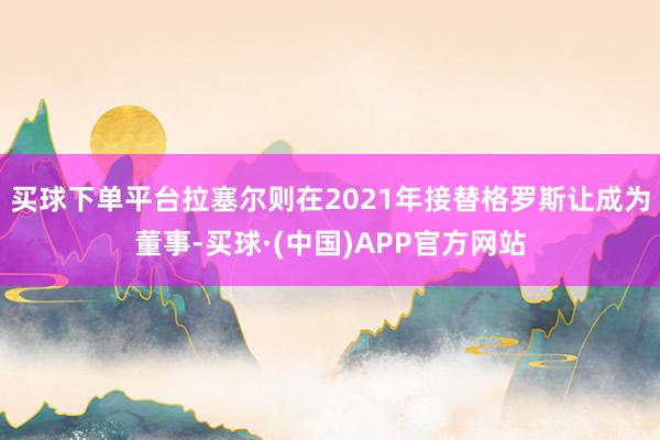 买球下单平台拉塞尔则在2021年接替格罗斯让成为董事-买球·(中国)APP官方网站