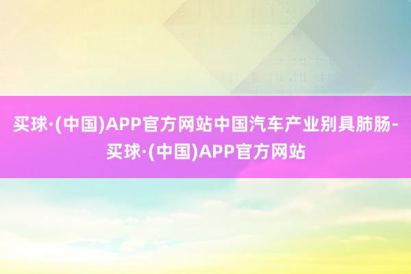 买球·(中国)APP官方网站中国汽车产业别具肺肠-买球·(中国)APP官方网站