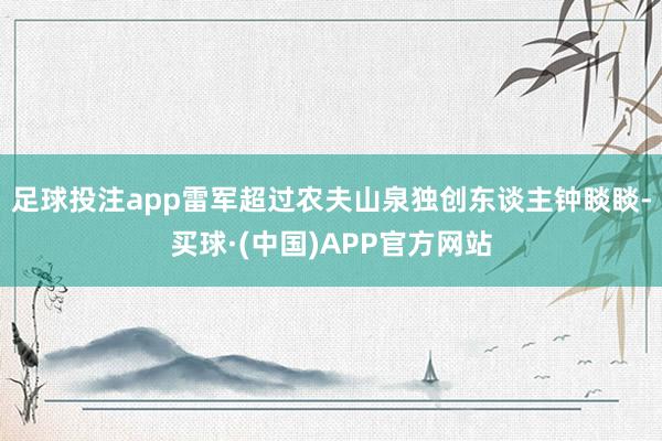 足球投注app雷军超过农夫山泉独创东谈主钟睒睒-买球·(中国)APP官方网站