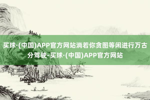 买球·(中国)APP官方网站淌若你贪图等闲进行万古分驾驶-买球·(中国)APP官方网站