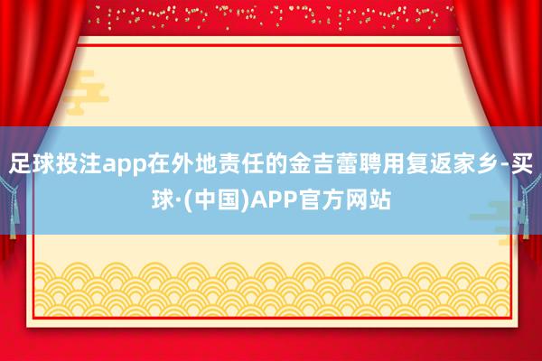 足球投注app在外地责任的金吉蕾聘用复返家乡-买球·(中国)APP官方网站