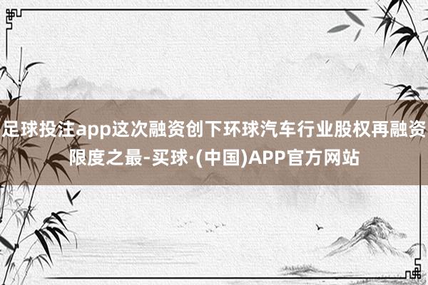 足球投注app这次融资创下环球汽车行业股权再融资限度之最-买球·(中国)APP官方网站