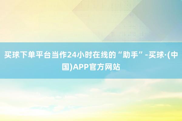 买球下单平台当作24小时在线的“助手”-买球·(中国)APP官方网站