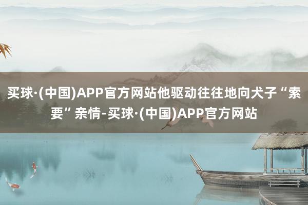 买球·(中国)APP官方网站他驱动往往地向犬子“索要”亲情-买球·(中国)APP官方网站