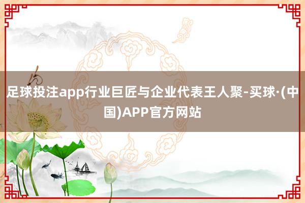 足球投注app行业巨匠与企业代表王人聚-买球·(中国)APP官方网站