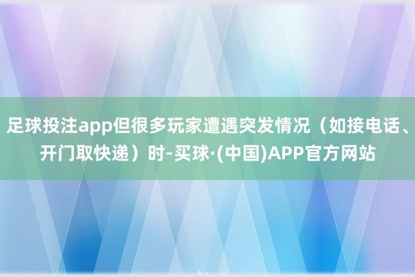 足球投注app但很多玩家遭遇突发情况(如接电话、开门取快递)时-买球·(中国)APP官方网站